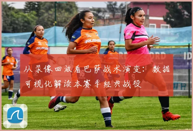 从录像回放看巴萨战术演变：数据可视化解读本赛季经典战役