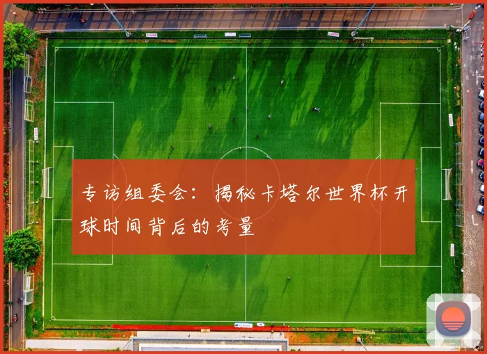 专访组委会:揭秘卡塔尔世界杯开球时间背后的考量