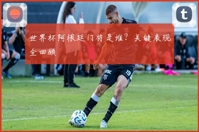 世界杯阿根廷门将是谁?关键表现全回顾