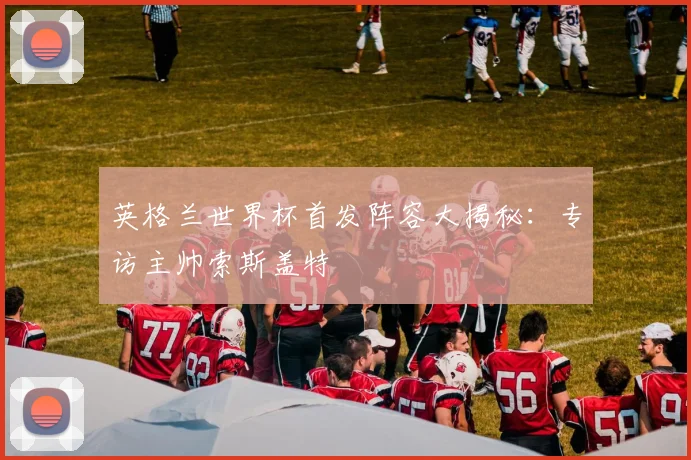 英格兰世界杯首发阵容大揭秘：专访主帅索斯盖特
