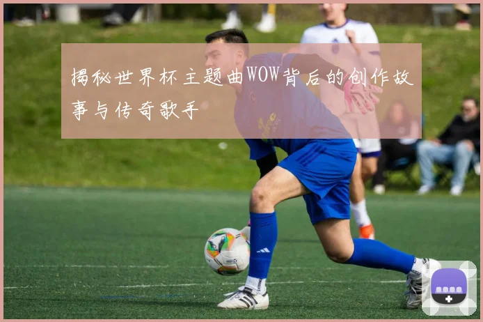 揭秘世界杯主题曲WOW背后的创作故事与传奇歌手