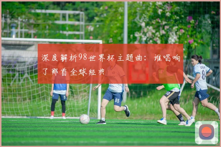深度解析98世界杯主题曲:谁唱响了那首全球经典