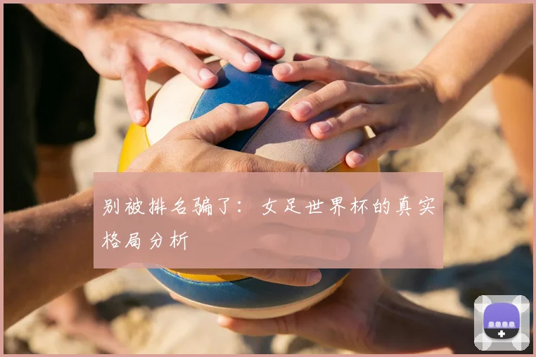 别被排名骗了：女足世界杯的真实格局分析
