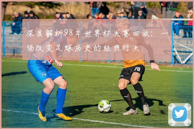 深度解析98年世界杯决赛回放:一场改变足球历史的经典对决