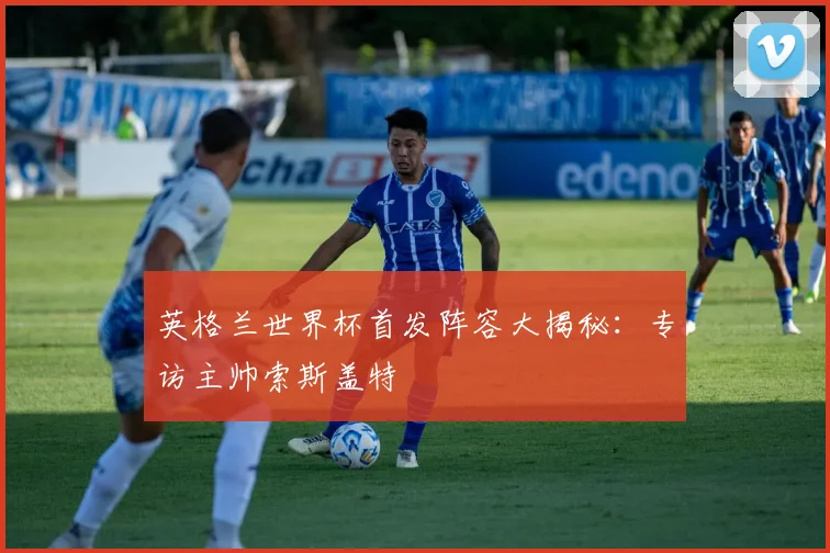 英格兰世界杯首发阵容大揭秘：专访主帅索斯盖特