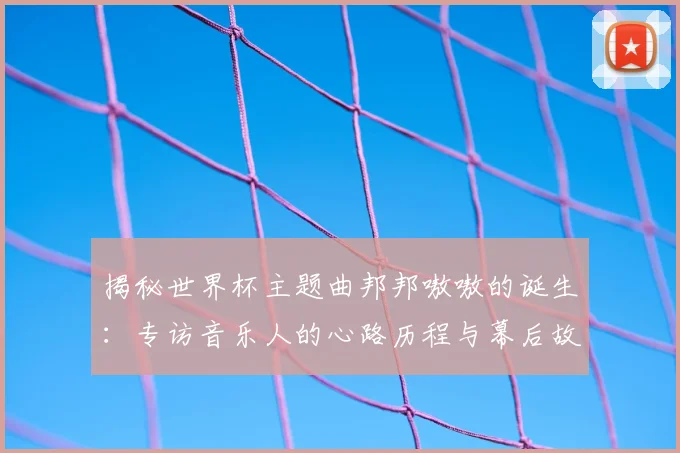 揭秘世界杯主题曲邦邦嗷嗷的诞生:专访音乐人的心路历程与幕后故事