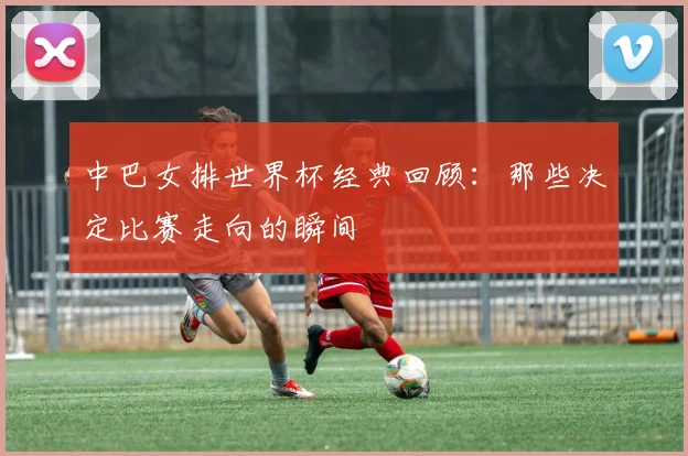 中巴女排世界杯经典回顾:那些决定比赛走向的瞬间