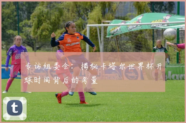 专访组委会:揭秘卡塔尔世界杯开球时间背后的考量